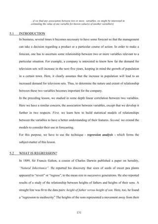 131
...if we find any association between two or more variables, we might be interested in
estimating the value of one variable for known value(s) of another variable(s)
5.1 INTRODUCTION
In business, several times it becomes necessary to have some forecast so that the management
can take a decision regarding a product or a particular course of action. In order to make a
forecast, one has to ascertain some relationship between two or more variables relevant to a
particular situation. For example, a company is interested to know how far the demand for
television sets will increase in the next five years, keeping in mind the growth of population
in a certain town. Here, it clearly assumes that the increase in population will lead to an
increased demand for television sets. Thus, to determine the nature and extent of relationship
between these two variables becomes important for the company.
In the preceding lesson, we studied in some depth linear correlation between two variables.
Here we have a similar concern, the association between variables, except that we develop it
further in two respects. First, we learn how to build statistical models of relationships
between the variables to have a better understanding of their features. Second, we extend the
models to consider their use in forecasting.
For this purpose, we have to use the technique - regression analysis - which forms the
subject-matter of this lesson.
5.2 WHAT IS REGRESSION?
In 1889, Sir Francis Galton, a cousin of Charles Darwin published a paper on heredity,
“Natural Inheritance”. He reported his discovery that sizes of seeds of sweet pea plants
appeared to “revert” or “regress”, to the mean size in successive generations. He also reported
results of a study of the relationship between heights of fathers and heights of their sons. A
straight line was fit to the data pairs: height of father versus height of son. Here, too, he found
a “regression to mediocrity” The heights of the sons represented a movement away from their
 