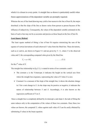 136
whole it is closest to every point. A straight line so drawn is particularly useful when
future approximations of the dependent variable are promptly required.
Whereas the use of free hand drawing may yield a line nearest to the line of best fit, the major
drawback is that the slope of the line so drawn varies from person to person because of the
influence of subjectivity. Consequently, the values of the dependent variable estimated on the
basis of such a line may not be as accurate and precise as those based on the line of best fit.
Least Square Method:
The least square method of fitting a line of best fit requires minimizing the sum of the
squares of vertical deviations of each observed Y value from the fitted line. These deviations,
such as d1 and d3, are shown in Figure 5-1 and are given by Y - Yc, where Y is the observed
value and Yc the corresponding computed value given by the fitted line
ic bXaY += …………(5.1)
for the ith
value of X.
The straight line relationship in Eq.(5.1), is stated in terms of two constants a and b
The constant a is the Y-intercept; it indicates the height on the vertical axis from
where the straight line originates, representing the value of Y when X is zero.
Constant b is a measure of the slope of the straight line; it shows the absolute change
in Y for a unit change in X. As the slope may be positive or negative, it indicates the
nature of relationship between Y and X. Accordingly, b is also known as the
regression coefficient of Y on X.
Since a straight line is completely defined by its intercept a and slope b, the task of fitting the
same reduces only to the computation of the values of these two constants. Once these two
values are known, the computed Yc values against each value of X can be easily obtained by
substituting X values in the linear equation.
 