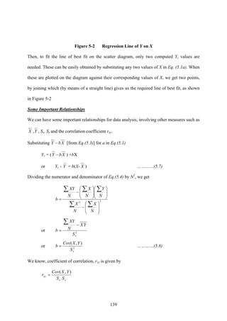 139
Figure 5-2 Regression Line of Y on X
Then, to fit the line of best fit on the scatter diagram, only two computed Yc values are
needed. These can be easily obtained by substituting any two values of X in Eq. (5.1a). When
these are plotted on the diagram against their corresponding values of X, we get two points,
by joining which (by means of a straight line) gives us the required line of best fit, as shown
in Figure 5-2
Some Important Relationships
We can have some important relationships for data analysis, involving other measures such as
X ,Y , Sx, Sy and the correlation coefficient rxy.
Substituting XbY − [from Eq.(5.3)] for a in Eq.(5.1)
Yc = ( XbY − ) +bX
or Yc - Y = b(X- X ) …………(5.7)
Dividing the numerator and denominator of Eq.(5.4) by N2
, we get
22
⎟
⎟
⎠
⎞
⎜
⎜
⎝
⎛
−
⎟
⎟
⎠
⎞
⎜
⎜
⎝
⎛
⎟
⎟
⎠
⎞
⎜
⎜
⎝
⎛
−
=
∑∑
∑∑∑
N
X
N
X
N
Y
N
X
N
XY
b
or 2
xS
YX
N
XY
b
−
=
∑
or 2
),(
xS
YXCov
b = …………(5.8)
We know, coefficient of correlation, rxy is given by
yx
xy
SS
YXCov
r
),(
=
 