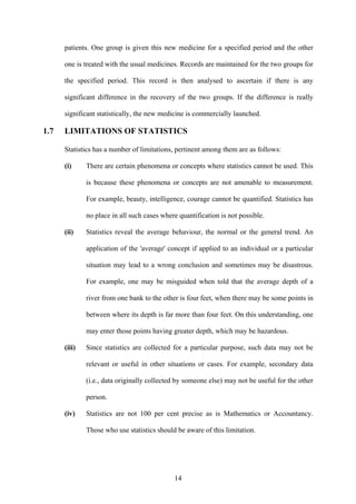 14
patients. One group is given this new medicine for a specified period and the other
one is treated with the usual medicines. Records are maintained for the two groups for
the specified period. This record is then analysed to ascertain if there is any
significant difference in the recovery of the two groups. If the difference is really
significant statistically, the new medicine is commercially launched.
1.7 LIMITATIONS OF STATISTICS
Statistics has a number of limitations, pertinent among them are as follows:
(i) There are certain phenomena or concepts where statistics cannot be used. This
is because these phenomena or concepts are not amenable to measurement.
For example, beauty, intelligence, courage cannot be quantified. Statistics has
no place in all such cases where quantification is not possible.
(ii) Statistics reveal the average behaviour, the normal or the general trend. An
application of the 'average' concept if applied to an individual or a particular
situation may lead to a wrong conclusion and sometimes may be disastrous.
For example, one may be misguided when told that the average depth of a
river from one bank to the other is four feet, when there may be some points in
between where its depth is far more than four feet. On this understanding, one
may enter those points having greater depth, which may be hazardous.
(iii) Since statistics are collected for a particular purpose, such data may not be
relevant or useful in other situations or cases. For example, secondary data
(i.e., data originally collected by someone else) may not be useful for the other
person.
(iv) Statistics are not 100 per cent precise as is Mathematics or Accountancy.
Those who use statistics should be aware of this limitation.
 