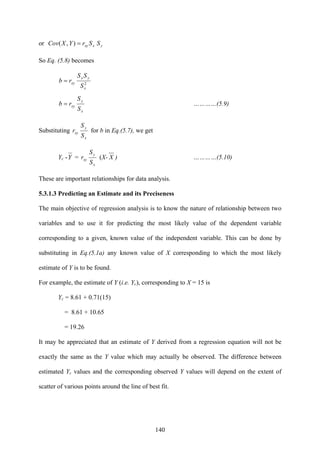 140
or yxxy SSrYXCov ),( =
So Eq. (5.8) becomes
2
x
yx
xy
S
SS
rb =
x
y
xy
S
S
rb = …………(5.9)
Substituting
x
y
xy
S
S
r for b in Eq.(5.7), we get
Yc -Y =
x
y
xy
S
S
r (X- X ) …………(5.10)
These are important relationships for data analysis.
5.3.1.3 Predicting an Estimate and its Preciseness
The main objective of regression analysis is to know the nature of relationship between two
variables and to use it for predicting the most likely value of the dependent variable
corresponding to a given, known value of the independent variable. This can be done by
substituting in Eq.(5.1a) any known value of X corresponding to which the most likely
estimate of Y is to be found.
For example, the estimate of Y (i.e. Yc), corresponding to X = 15 is
Yc = 8.61 + 0.71(15)
= 8.61 + 10.65
= 19.26
It may be appreciated that an estimate of Y derived from a regression equation will not be
exactly the same as the Y value which may actually be observed. The difference between
estimated Yc values and the corresponding observed Y values will depend on the extent of
scatter of various points around the line of best fit.
 