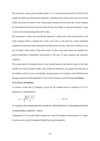 141
The closer the various paired sample points (Y, X) clustered around the line of best fit, the
smaller the difference between the estimated Yc and observed Y values, and vice-versa. On the
whole, the lesser the scatter of the various points around, and the lesser the vertical distance
by which these deviate from the line of best fit, the more likely it is that an estimated Yc value
is close to the corresponding observed Y value.
The estimated Yc values will coincide the observed Y values only when all the points on the
scatter diagram fall in a straight line. If this were to be so, the sales for a given marketing
expenditure could have been estimated with l00 percent accuracy. But such a situation is too
rare to obtain. Since some of the points must lie above and some below the straight line,
perfect prediction is practically non-existent in the case of most business and economic
situations.
This means that the estimated values of one variable based on the known values of the other
variable are always bound to differ. The smaller the difference, the greater the precision of
the estimate, and vice-versa. Accordingly, the preciseness of an estimate can be obtained only
through a measure of the magnitude of error in the estimates, called the error of estimate.
5.3.1.4 Error of Estimate
A measure of the error of estimate is given by the standard error of estimate of Y on X,
denoted as Syx and defined as
( )
N
YY
S
c
xy
∑ −
=
2
…………(5.11)
Syx measures the average absolute amount by which observed Y values depart from the
corresponding computed Yc values.
Computation of Syx becomes little cumbersome where the number of observations N is large.
In such cases Syx may be computed directly by using the equation:
 