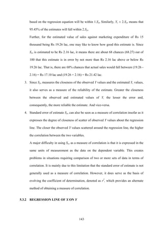 143
based on the regression equation will be within 1.Syx Similarly, Yc ± 2.Syx means that
95.45% of the estimates will fall within 2.Syx
Further, for the estimated value of sales against marketing expenditure of Rs 15
thousand being Rs 19.26 lac, one may like to know how good this estimate is. Since
Syx is estimated to be Rs 2.16 lac, it means there are about 68 chances (68.27) out of
100 that this estimate is in error by not more than Rs 2.16 lac above or below Rs
19.26 lac. That is, there are 68% chances that actual sales would fall between (19.26 -
2.16) = Rs 17.10 lac and (19.26 + 2.16) = Rs 21.42 lac.
3. Since Syx measures the closeness of the observed Y values and the estimated Yc values,
it also serves as a measure of the reliability of the estimate. Greater the closeness
between the observed and estimated values of Y, the lesser the error and,
consequently, the more reliable the estimate. And vice-versa.
4. Standard error of estimate Syx can also be seen as a measure of correlation insofar as it
expresses the degree of closeness of scatter of observed Y values about the regression
line. The closer the observed Y values scattered around the regression line, the higher
the correlation between the two variables.
A major difficulty in using Syx as a measure of correlation is that it is expressed in the
same units of measurement as the data on the dependent variable. This creates
problems in situations requiring comparison of two or more sets of data in terms of
correlation. It is mainly due to this limitation that the standard error of estimate is not
generally used as a measure of correlation. However, it does serve as the basis of
evolving the coefficient of determination, denoted as r2
, which provides an alternate
method of obtaining a measure of correlation.
5.3.2 REGRESSION LINE OF X ON Y
 