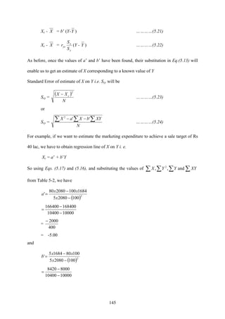 145
Xc - X = b’ (Y-Y ) …………(5.21)
Xc - X =
y
x
yx
S
S
r (Y - Y ) …………(5.22)
As before, once the values of a’ and b’ have been found, their substitution in Eq.(5.13) will
enable us to get an estimate of X corresponding to a known value of Y
Standard Error of estimate of X on Y i.e. Sxy will be
Sxy =
( )
N
XX c
2
−
…………(5.23)
or
Sxy =
N
XYbXaX∑ ∑ ∑−− ''2
…………(5.24)
For example, if we want to estimate the marketing expenditure to achieve a sale target of Rs
40 lac, we have to obtain regression line of X on Y i. e.
Xc = a’ + b’Y
So using Eqs. (5.17) and (5.16), and substituting the values of ∑ ∑ ∑∑ XYYYX and,, 2
from Table 5-2, we have
( )2
10020805
1684100208080
'
−
−
=
x
xx
a
1000010400
168400166400
−
−
=
=
400
2000−
= -5.00
and
( )2
10020805
1008016845
'
−
−
=
x
xx
b
1000010400
80008420
−
−
=
 