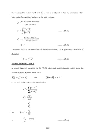 150
We can calculate another coefficient K2
, known as coefficient of Non-Determination, which
is the ratio of unexplained variance to the total variance.
K2
=
VarianceTotal
VariancelainedUnexp
K2
=
( )
( )∑
∑
−
−
2
2
YY
YY c
…………(5.28)
K2
= 1-
VarianceTotal
VarianceExplained
= 1 - r2
…………(5.29)
The square root of the coefficient of non-determination, i.e. K gives the coefficient of
alienation
K = ± 2
1 r− …………(5.30)
Relation Between Syx and r:
A simple algebraic operation on Eq. (5.30) brings out some interesting points about the
relation between Syx and r. Thus, since
( ) 22
yxc SNYY =−∑ and ( ) 22
ySNYY =−∑
So we have coefficient of Non-determination
( )
( )2
2
2
∑
∑
−
−
=
YY
YY
K
c
K2
= 2
2
y
yx
SN
SN
2
2
y
yx
S
S
=
So 1 – r2
2
2
y
yx
S
S
=
or
y
yx
S
S
= 2
1 r− …………(5.31)
 