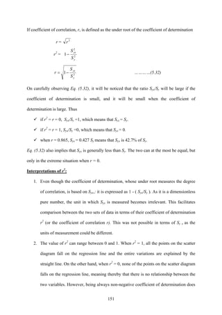 151
If coefficient of correlation, r, is defined as the under root of the coefficient of determination
r = 2
r
r2
= 2
2
1
y
yx
S
S
−
2
1
y
yx
S
S
r −= …………(5.32)
On carefully observing Eq. (5.32), it will be noticed that the ratio Syx/Sy will be large if the
coefficient of determination is small, and it will be small when the coefficient of
determination is large. Thus
if r2
= r = 0, Syx/Sy =1, which means that Syx = Sy.
if r2
= r = 1, Syx/Sy =0, which means that Syx = 0.
when r = 0.865, Syx = 0.427 Sy means that Syx is 42.7% of Sy.
Eq. (5.32) also implies that Syx is generally less than Sy. The two can at the most be equal, but
only in the extreme situation when r = 0.
Interpretations of r2
:
1. Even though the coefficient of determination, whose under root measures the degree
of correlation, is based on Syx,; it is expressed as 1 - ( Syx/Sy ). As it is a dimensionless
pure number, the unit in which Syx is measured becomes irrelevant. This facilitates
comparison between the two sets of data in terms of their coefficient of determination
r2
(or the coefficient of correlation r). This was not possible in terms of Sy x as the
units of measurement could be different.
2. The value of r2
can range between 0 and 1. When r2
= 1, all the points on the scatter
diagram fall on the regression line and the entire variations are explained by the
straight line. On the other hand, when r2
= 0, none of the points on the scatter diagram
falls on the regression line, meaning thereby that there is no relationship between the
two variables. However, being always non-negative coefficient of determination does
 
