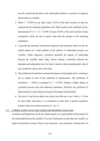 152
not tell us about the direction of the relationship (whether it is positive or negative)
between the two variables.
3. When r2
= 0.7455 (or any other value), 74.55% of the total variations in sales are
explained by the marketing expenditure used. What remains is the coefficient of non-
determination K2
(= 1 - r2
) = 0.2545. It means 25.45% of the total variations remain
unexplained, which are due to factors other than the changes in the marketing
expenditure.
4. r2
provides the necessary link between regression and correlation which are the two
related aspects of a single problem of the analysis of relationship between two
variables. Unlike regression, correlation quantifies the degrees of relationship
between the variables under study, without making a distinction between the
dependent and independent ones. Nor does it, therefore, help in predicting the value of
one variable for a given value of the other.
5. The coefficient of correlation overstates the degree of relationship and it’s meaning is
not as explicit as that of the coefficient of determination. The coefficient of
correlation r = 0.865, as compared to r2
= 0.7455, indicates a higher degree of
correlation between sales and marketing expenditure. Therefore, the coefficient of'
determination is a more objective measure of the degree of relationship.
6. The sum of r and K never adds to one, unless one of the two is zero. That is, r + K can
be unity either when there is no correlation or when there is perfect correlation.
Except in these two extreme situations, (r + K) > 1.
5.7 CORRELATION ANALYSIS VERSUS REGRESSION ANALYSIS
Correlation and Regression are the two related aspects of a single problem of the analysis of
the relationship between the variables. If we have information on more than one variable, we
might be interested in seeing if there is any connection - any association - between them. If
 