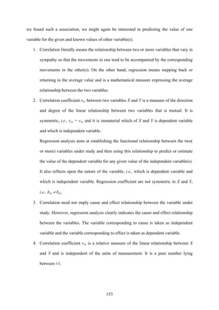 153
we found such a association, we might again be interested in predicting the value of one
variable for the given and known values of other variable(s).
1. Correlation literally means the relationship between two or more variables that vary in
sympathy so that the movements in one tend to be accompanied by the corresponding
movements in the other(s). On the other hand, regression means stepping back or
returning to the average value and is a mathematical measure expressing the average
relationship between the two variables.
2. Correlation coefficient rxy between two variables X and Y is a measure of the direction
and degree of the linear relationship between two variables that is mutual. It is
symmetric, i.e., ryx = rxy and it is immaterial which of X and Y is dependent variable
and which is independent variable.
Regression analysis aims at establishing the functional relationship between the two(
or more) variables under study and then using this relationship to predict or estimate
the value of the dependent variable for any given value of the independent variable(s).
It also reflects upon the nature of the variable, i.e., which is dependent variable and
which is independent variable. Regression coefficient are not symmetric in X and Y,
i.e., byx ≠ bxy.
3. Correlation need not imply cause and effect relationship between the variable under
study. However, regression analysis clearly indicates the cause and effect relationship
between the variables. The variable corresponding to cause is taken as independent
variable and the variable corresponding to effect is taken as dependent variable.
4. Correlation coefficient rxy is a relative measure of the linear relationship between X
and Y and is independent of the units of measurement. It is a pure number lying
between ±1.
 