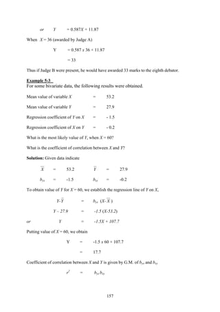 157
or Y = 0.587X + 11.87
When X = 36 (awarded by Judge A)
Y = 0.587 x 36 + 11.87
= 33
Thus if Judge B were present, he would have awarded 33 marks to the eighth debator.
Example 5-3
For some bivariate data, the following results were obtained.
Mean value of variable X = 53.2
Mean value of variable Y = 27.9
Regression coefficient of Y on X = - 1.5
Regression coefficient of X on Y = - 0.2
What is the most likely value of Y, when X = 60?
What is the coefficient of correlation between X and Y?
Solution: Given data indicate
X = 53.2 Y = 27.9
byx = -1.5 bxy = -0.2
To obtain value of Y for X = 60, we establish the regression line of Y on X,
Y-Y = byx (X- X )
Y – 27.9 = -1.5 (X-53.2)
or Y = -1.5X + 107.7
Putting value of X = 60, we obtain
Y = -1.5 x 60 + 107.7
= 17.7
Coefficient of correlation between X and Y is given by G.M. of byx and bxy
r2
= byx bxy
 