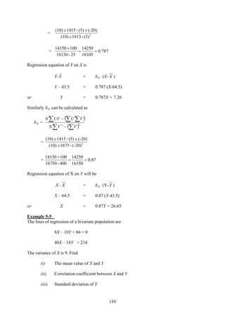 159
= 2
(5)-1813(10)
(-20)(5)-1415(10)
x
xx
= 787.0
18105
14250
25-18130
10014150
==
+
Regression equation of Y on X is
Y-Y = byx (X- X )
Y – 43.5 = 0.787 (X-64.5)
or Y = 0.787X + 7.26
Similarly bxy can be calculated as
bxy =
( )
( )∑ ∑
∑ ∑ ∑
−
−
22
VVN
VUUVN
= 2
(-20)-1675(10)
(-20)(5)-1415(10)
x
xx
= 87.0
16350
14250
400-16750
10014150
==
+
Regression equation of X on Y will be
X - X = bxy (Y-Y )
X – 64.5 = 0.87 (Y-43.5)
or X = 0.87Y + 26.65
Example 5-5
The lines of regression of a bivariate population are
8X – 10Y + 66 = 0
40X – 18Y = 214
The variance of X is 9. Find
(i) The mean value of X and Y
(ii) Correlation coefficient between X and Y
(iii) Standard deviation of Y
 