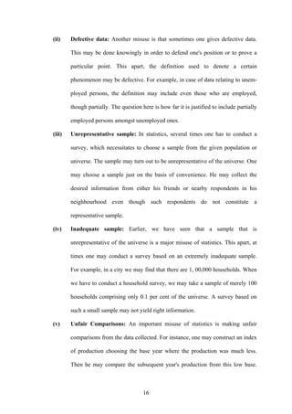 16
(ii) Defective data: Another misuse is that sometimes one gives defective data.
This may be done knowingly in order to defend one's position or to prove a
particular point. This apart, the definition used to denote a certain
phenomenon may be defective. For example, in case of data relating to unem-
ployed persons, the definition may include even those who are employed,
though partially. The question here is how far it is justified to include partially
employed persons amongst unemployed ones.
(iii) Unrepresentative sample: In statistics, several times one has to conduct a
survey, which necessitates to choose a sample from the given population or
universe. The sample may turn out to be unrepresentative of the universe. One
may choose a sample just on the basis of convenience. He may collect the
desired information from either his friends or nearby respondents in his
neighbourhood even though such respondents do not constitute a
representative sample.
(iv) Inadequate sample: Earlier, we have seen that a sample that is
unrepresentative of the universe is a major misuse of statistics. This apart, at
times one may conduct a survey based on an extremely inadequate sample.
For example, in a city we may find that there are 1, 00,000 households. When
we have to conduct a household survey, we may take a sample of merely 100
households comprising only 0.1 per cent of the universe. A survey based on
such a small sample may not yield right information.
(v) Unfair Comparisons: An important misuse of statistics is making unfair
comparisons from the data collected. For instance, one may construct an index
of production choosing the base year where the production was much less.
Then he may compare the subsequent year's production from this low base.
 