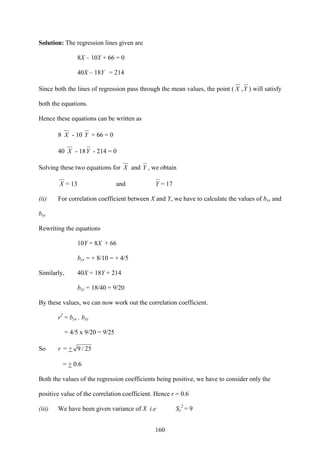 160
Solution: The regression lines given are
8X – 10Y + 66 = 0
40X – 18Y = 214
Since both the lines of regression pass through the mean values, the point ( X ,Y ) will satisfy
both the equations.
Hence these equations can be written as
8 X - 10 Y + 66 = 0
40 X - 18Y - 214 = 0
Solving these two equations for X and Y , we obtain
X = 13 and Y = 17
(ii) For correlation coefficient between X and Y, we have to calculate the values of byx and
bxy
Rewriting the equations
10Y = 8X + 66
byx = + 8/10 = + 4/5
Similarly, 40X = 18Y + 214
bxy = 18/40 = 9/20
By these values, we can now work out the correlation coefficient.
r2
= byx . bxy
= 4/5 x 9/20 = 9/25
So r = + 25/9
= + 0.6
Both the values of the regression coefficients being positive, we have to consider only the
positive value of the correlation coefficient. Hence r = 0.6
(iii) We have been given variance of X i.e Sx
2
= 9
 