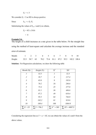 161
Sx = ± 3
We consider Sx = 3 as SD is always positive
Since byx = r Sy /Sx
Substituting the values of byx, r and Sx we obtain,
Sy = 4/5 x 3/0.6
= 4
Example 5-6
The height of a child increases at a rate given in the table below. Fit the straight line
using the method of least-square and calculate the average increase and the standard
error of estimate.
Month: 1 2 3 4 5 6 7 8 9 10
Height: 52.5 58.7 65 70.2 75.4 81.1 87.2 95.5 102.2 108.4
Solution: For Regression calculations, we draw the following table
Month (X) Height (Y) X2
XY
1 52.5 1 52.5
2 58.7 4 117.4
3 65.0 9 195.0
4 70.2 16 280.8
5 75.4 25 377.0
6 81.1 36 486.6
7 87.2 49 610.4
8 95.5 64 764.0
9 102.2 81 919.8
10 108.4 100 1084.0
∑X =55 ∑Y =796.2 ∑ = 3852
X ∑ = 5.4887XY
Considering the regression line as Y = a + bX, we can obtain the values of a and b from the
above values.
 