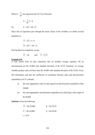 164
When k = ,
16
1
the regression line of Y on X becomes
Y =
16
1
X + 4
Or X – 16Y + 64 = 0
Since line of regression pass through the mean values of the variables, we obtain revised
equations as
X - 4Y - 5 = 0
X - 16Y + 64 = 0
Solving these two equations, we get
X = 28 and Y = 5.75
Example 5-8
A firm knows from its past experience that its monthly average expenses (X) on
advertisement are Rs 25,000 with standard deviation of Rs 25.25. Similarly, its average
monthly product sales (Y) have been Rs 45,000 with standard deviation of Rs 50.50. Given
this information and also the coefficient of correlation between sales and advertisement
expenditure as 0.75, estimate
(i) the most appropriate value of sales against an advertisement expenditure of Rs
50,000
(ii) the most appropriate advertisement expenditure for achieving a sales target of
Rs 80,000
Solution: Given the following
X = Rs 25,000 Sx = Rs 25.25
Y = Rs 45,000 Sy = Rs 50.50
r = 0.75
 