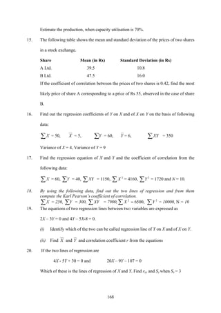 168
Estimate the production, when capacity utilisation is 70%.
15. The following table shows the mean and standard deviation of the prices of two shares
in a stock exchange.
Share Mean (in Rs) Standard Deviation (in Rs)
A Ltd. 39.5 10.8
B Ltd. 47.5 16.0
If the coefficient of correlation between the prices of two shares is 0.42, find the most
likely price of share A corresponding to a price of Rs 55, observed in the case of share
B.
16. Find out the regression coefficients of Y on X and of X on Y on the basis of following
data:
∑X = 50, X = 5, ∑Y = 60, Y = 6, ∑XY = 350
Variance of X = 4, Variance of Y = 9
17. Find the regression equation of X and Y and the coefficient of correlation from the
following data:
∑X = 60, ∑Y = 40, ∑XY = 1150, ∑ 2
X = 4160, ∑ 2
Y = 1720 and N = 10.
18. By using the following data, find out the two lines of regression and from them
compute the Karl Pearson’s coefficient of correlation.
∑X = 250, ∑Y = 300, ∑XY = 7900,∑ = ,65002
X ∑ 2
Y = 10000, N = 10
19. The equations of two regression lines between two variables are expressed as
2X – 3Y = 0 and 4Y – 5X-8 = 0.
(i) Identify which of the two can be called regression line of Y on X and of X on Y.
(ii) Find X and Y and correlation coefficient r from the equations
20. If the two lines of regression are
4X - 5Y + 30 = 0 and 20X – 9Y – 107 = 0
Which of these is the lines of regression of X and Y. Find rxy and Sy when Sx = 3
 