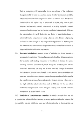 17
Such a comparison will undoubtedly give a rosy picture of the production
though in reality it is not so. Another source of unfair comparisons could be
when one makes absolute comparisons instead of relative ones. An absolute
comparison of two figures, say, of production or export, may show a good
increase, but in relative terms it may turnout to be very negligible. Another
example of unfair comparison is when the population in two cities is different,
but a comparison of overall death rates and deaths by a particular disease is
attempted. Such a comparison is wrong. Likewise, when data are not properly
classified or when changes in the composition of population in the two years
are not taken into consideration, comparisons of such data would be unfair as
they would lead to misleading conclusions.
(vi) Unwanted conclusions: Another misuse of statistics may be on account of
unwarranted conclusions. This may be as a result of making false assumptions.
For example, while making projections of population in the next five years,
one may assume a lower rate of growth though the past two years indicate
otherwise. Sometimes one may not be sure about the changes in business
environment in the near future. In such a case, one may use an assumption that
may turn out to be wrong. Another source of unwarranted conclusion may be
the use of wrong average. Suppose in a series there are extreme values, one is
too high while the other is too low, such as 800 and 50. The use of an
arithmetic average in such a case may give a wrong idea. Instead, harmonic
mean would be proper in such a case.
(vii) Confusion of correlation and causation: In statistics, several times one has
to examine the relationship between two variables. A close relationship between the
two variables may not establish a cause-and-effect-relationship in the sense that one
 