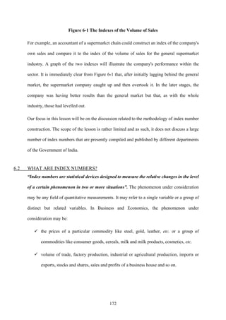 172
Figure 6-1 The Indexes of the Volume of Sales
For example, an accountant of a supermarket chain could construct an index of the company's
own sales and compare it to the index of the volume of sales for the general supermarket
industry. A graph of the two indexes will illustrate the company's performance within the
sector. It is immediately clear from Figure 6-1 that, after initially lagging behind the general
market, the supermarket company caught up and then overtook it. In the later stages, the
company was having better results than the general market but that, as with the whole
industry, those had levelled out.
Our focus in this lesson will be on the discussion related to the methodology of index number
construction. The scope of the lesson is rather limited and as such, it does not discuss a large
number of index numbers that are presently compiled and published by different departments
of the Government of India.
6.2 WHAT ARE INDEX NUMBERS?
“Index numbers are statistical devices designed to measure the relative changes in the level
of a certain phenomenon in two or more situations”. The phenomenon under consideration
may be any field of quantitative measurements. It may refer to a single variable or a group of
distinct but related variables. In Business and Economics, the phenomenon under
consideration may be:
the prices of a particular commodity like steel, gold, leather, etc. or a group of
commodities like consumer goods, cereals, milk and milk products, cosmetics, etc.
volume of trade, factory production, industrial or agricultural production, imports or
exports, stocks and shares, sales and profits of a business house and so on.
 