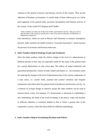 176
variation in the general economic and business activity of the country. They are the
indicators of business environment. A careful study of these indices gives us a fairly
good appraisal of the general trade, economic development and business activity of
the country. In the world of G Simpson and F Kafka:
“Index numbers are today one of the most widely used statistical devices. They are used to
take the pulse of the economy and they have come to be used as indicators of inflationary or
deflationary tendencies.”
Like barometers, which are used in Physics and Chemistry to measure atmospheric
pressure, index numbers are rightly termed as “economic barometers”, which measure
the pressure of economic and business behaviour.
2. Index Numbers Help in Studying Trends and Tendencies
Since the index numbers study the relative change in the level of a phenomenon at
different periods of time, they are especially useful for the study of the general trend
for a group phenomenon in time series data. The indices of output (industrial and
agricultural production), volume of trade, import and export, etc., are extremely useful
for studying the changes in the level of phenomenon due to the various components of
a time series, viz. secular trend, seasonal and cyclical variations and irregular
components and reflect upon the general trend of production and business activity. As
a measure of average change in extensive group, the index numbers can be used to
forecast future events. For instance, if a businessman is interested in establishing a
new undertaking, the study of the trend of changes in the prices, wages and incomes
in different industries is extremely helpful to him to frame a general idea of the
comparative courses, which the future holds for different undertakings.
3. Index Numbers Help in Formulating Decisions and Policies
 