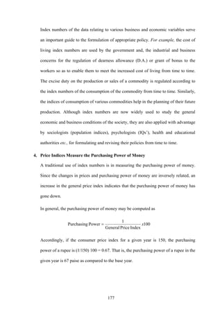 177
Index numbers of the data relating to various business and economic variables serve
an important guide to the formulation of appropriate policy. For example, the cost of
living index numbers are used by the government and, the industrial and business
concerns for the regulation of dearness allowance (D.A.) or grant of bonus to the
workers so as to enable them to meet the increased cost of living from time to time.
The excise duty on the production or sales of a commodity is regulated according to
the index numbers of the consumption of the commodity from time to time. Similarly,
the indices of consumption of various commodities help in the planning of their future
production. Although index numbers are now widely used to study the general
economic and business conditions of the society, they are also applied with advantage
by sociologists (population indices), psychologists (IQs’), health and educational
authorities etc., for formulating and revising their policies from time to time.
4. Price Indices Measure the Purchasing Power of Money
A traditional use of index numbers is in measuring the purchasing power of money.
Since the changes in prices and purchasing power of money are inversely related, an
increase in the general price index indicates that the purchasing power of money has
gone down.
In general, the purchasing power of money may be computed as
100
IndexPriceGeneral
1
PowerPurchasing x=
Accordingly, if the consumer price index for a given year is 150, the purchasing
power of a rupee is (1/150) 100 = 0.67. That is, the purchasing power of a rupee in the
given year is 67 paise as compared to the base year.
 