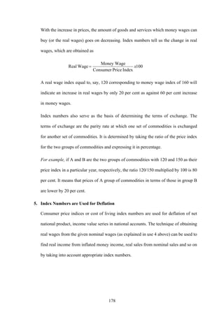 178
With the increase in prices, the amount of goods and services which money wages can
buy (or the real wages) goes on decreasing. Index numbers tell us the change in real
wages, which are obtained as
100
IndexPriceConsumer
Money Wage
WageReal x=
A real wage index equal to, say, 120 corresponding to money wage index of 160 will
indicate an increase in real wages by only 20 per cent as against 60 per cent increase
in money wages.
Index numbers also serve as the basis of determining the terms of exchange. The
terms of exchange are the parity rate at which one set of commodities is exchanged
for another set of commodities. It is determined by taking the ratio of the price index
for the two groups of commodities and expressing it in percentage.
For example, if A and B are the two groups of commodities with 120 and 150 as their
price index in a particular year, respectively, the ratio 120/150 multiplied by 100 is 80
per cent. It means that prices of A group of commodities in terms of those in group B
are lower by 20 per cent.
5. Index Numbers are Used for Deflation
Consumer price indices or cost of living index numbers are used for deflation of net
national product, income value series in national accounts. The technique of obtaining
real wages from the given nominal wages (as explained in use 4 above) can be used to
find real income from inflated money income, real sales from nominal sales and so on
by taking into account appropriate index numbers.
 
