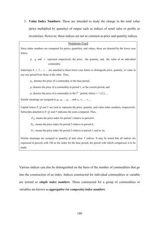 180
3. Value Index Numbers: These are intended to study the change in the total value
(price multiplied by quantity) of output such as indices of retail sales or profits or
inventories. However, these indices are not as common as price and quantity indices.
Notations Used
Since index numbers are computed for prices, quantities, and values, these are denoted by the lower case
letters:
p, q, and v represent respectively the price, the quantity, and the value of an individual
commodity.
Subscripts 0, 1, 2,… i, ... are attached to these lower case letters to distinguish price, quantity, or value in
any one period from those in the other. Thus,
p0 denotes the price of a commodity in the base period,
p1 denotes the price of a commodity in period 1, or the current period, and
pi denotes the price of a commodity in the ith
period, where i = 1,2,3, ...
Similar meanings are assigned to q0, q1, ... qi, ... and v0, v1, … vi, …
Capital letters P, Q and V are used to represent the price, quantity, and value index numbers, respectively.
Subscripts attached to P, Q, and V indicates the years compared. Thus,
POI means the price index for period 1 relative to period 0,
P02 means the price index for period 2 relative to period 0,
PI2 means the price index for period 2 relative to period 1, and so on.
Similar meanings are assigned to quantity Q and value V indices. It may be noted that all indices are
expressed in percent with 100 as the index for the base period, the period with which comparison is to be
made.
Various indices can also be distinguished on the basis of the number of commodities that go
into the construction of an index. Indices constructed for individual commodities or variable
are termed as simple index numbers. Those constructed for a group of commodities or
variables are known as aggregative (or composite) index numbers.
 