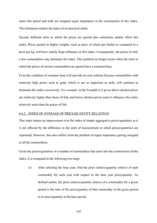 185
items like pencil and milk are assigned equal importance in the construction of this index.
This limitation renders the index of no practical utility.
Second, different units in which the prices are quoted also sometimes unduly affect this
index. Prices quoted in higher weights, such as price of wheat per bushel as compared to a
price per kg, will have unduly large influence on this index. Consequently, the prices of only
a few commodities may dominate the index. This problem no longer exists when the units in
which the prices of various commodities are quoted have a common base.
Even the condition of common base will provide no real solution because commodities with
relatively high prices such as gold, which is not as important as milk, will continue to
dominate this index excessively. For example, in the Example 6-2 given above chicken prices
are relatively higher than those of fish, and hence chicken prices tend to influence this index
relatively more than the prices of fish.
6.6.2 INDEX OF AVERAGE OF PRICE/QUANTITY RELATIVES
This index makes an improvement over the index of simple aggregative prices/quantities as it
is not affected by the difference in the units of measurement in which prices/quantities are
expressed. However, this also suffers from the problem of equal importance getting assigned
to all the commodities.
Given the prices/quantities of a number of commodities that enter into the construction of this
index, it is computed in the following two steps:
(i) After selecting the base year, find the price relative/quantity relative of each
commodity for each year with respect to the base year price/quantity. As
defined earlier, the price relative/quantity relative of a commodity for a given
period is the ratio of the price/quantity of that commodity in the given period
to its price/quantity in the base period.
 