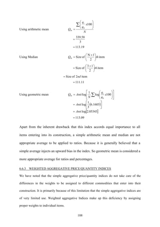 188
Using arithmetic mean
N
x
q
q
Q
i
i
∑ ⎟⎟
⎠
⎞
⎜⎜
⎝
⎛
=
100
0
0
3
58.339
=
19.113=
Using Median item
2
1N
ofSize0 thQ i ⎟
⎠
⎞
⎜
⎝
⎛ +
=
item
2
13
ofSize th⎟
⎠
⎞
⎜
⎝
⎛ +
=
item2ofSize nd=
11.111=
Using geometric mean ⎥
⎦
⎤
⎢
⎣
⎡
⎟⎟
⎠
⎞
⎜⎜
⎝
⎛
= ∑ 100log
1
log
0
0 x
q
q
N
AntiQ i
i
( )⎥⎦
⎤
⎢⎣
⎡
= 1603.6
3
1
logAnti
[ ]05343.2logAnti=
09.113=
Apart from the inherent drawback that this index accords equal importance to all
items entering into its construction, a simple arithmetic mean and median are not
appropriate average to be applied to ratios. Because it is generally believed that a
simple average injects an upward bias in the index. So geometric mean is considered a
more appropriate average for ratios and percentages.
6.6.3 WEIGHTED AGGREGATIVE PRICE/QUANTITY INDICES
We have noted that the simple aggregative price/quantity indices do not take care of the
differences in the weights to be assigned to different commodities that enter into their
construction. It is primarily because of this limitation that the simple aggregative indices are
of very limited use. Weighted aggregative Indices make up this deficiency by assigning
proper weights to individual items.
 