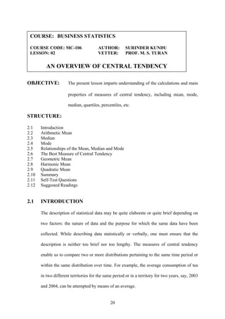 20
OBJECTIVE: The present lesson imparts understanding of the calculations and main
properties of measures of central tendency, including mean, mode,
median, quartiles, percentiles, etc.
STRUCTURE:
2.1 Introduction
2.2 Arithmetic Mean
2.3 Median
2.4 Mode
2.5 Relationships of the Mean, Median and Mode
2.6 The Best Measure of Central Tendency
2.7 Geometric Mean
2.8 Harmonic Mean
2.9 Quadratic Mean
2.10 Summary
2.11 Self-Test Questions
2.12 Suggested Readings
2.1 INTRODUCTION
The description of statistical data may be quite elaborate or quite brief depending on
two factors: the nature of data and the purpose for which the same data have been
collected. While describing data statistically or verbally, one must ensure that the
description is neither too brief nor too lengthy. The measures of central tendency
enable us to compare two or more distributions pertaining to the same time period or
within the same distribution over time. For example, the average consumption of tea
in two different territories for the same period or in a territory for two years, say, 2003
and 2004, can be attempted by means of an average.
COURSE: BUSINESS STATISTICS
COURSE CODE: MC-106 AUTHOR: SURINDER KUNDU
LESSON: 02 VETTER: PROF. M. S. TURAN
AN OVERVIEW OF CENTRAL TENDENCY
 