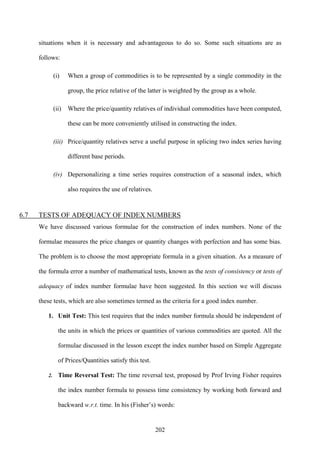 202
situations when it is necessary and advantageous to do so. Some such situations are as
follows:
(i) When a group of commodities is to be represented by a single commodity in the
group, the price relative of the latter is weighted by the group as a whole.
(ii) Where the price/quantity relatives of individual commodities have been computed,
these can be more conveniently utilised in constructing the index.
(iii) Price/quantity relatives serve a useful purpose in splicing two index series having
different base periods.
(iv) Depersonalizing a time series requires construction of a seasonal index, which
also requires the use of relatives.
6.7 TESTS OF ADEQUACY OF INDEX NUMBERS
We have discussed various formulae for the construction of index numbers. None of the
formulae measures the price changes or quantity changes with perfection and has some bias.
The problem is to choose the most appropriate formula in a given situation. As a measure of
the formula error a number of mathematical tests, known as the tests of consistency or tests of
adequacy of index number formulae have been suggested. In this section we will discuss
these tests, which are also sometimes termed as the criteria for a good index number.
1. Unit Test: This test requires that the index number formula should be independent of
the units in which the prices or quantities of various commodities are quoted. All the
formulae discussed in the lesson except the index number based on Simple Aggregate
of Prices/Quantities satisfy this test.
2. Time Reversal Test: The time reversal test, proposed by Prof Irving Fisher requires
the index number formula to possess time consistency by working both forward and
backward w.r.t. time. In his (Fisher’s) words:
 