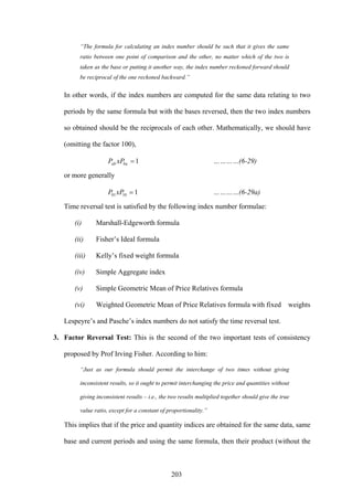 203
“The formula for calculating an index number should be such that it gives the same
ratio between one point of comparison and the other, no matter which of the two is
taken as the base or putting it another way, the index number reckoned forward should
be reciprocal of the one reckoned backward.”
In other words, if the index numbers are computed for the same data relating to two
periods by the same formula but with the bases reversed, then the two index numbers
so obtained should be the reciprocals of each other. Mathematically, we should have
(omitting the factor 100),
1=baab xPP …………(6-29)
or more generally
11001 =xPP …………(6-29a)
Time reversal test is satisfied by the following index number formulae:
(i) Marshall-Edgeworth formula
(ii) Fisher’s Ideal formula
(iii) Kelly’s fixed weight formula
(iv) Simple Aggregate index
(v) Simple Geometric Mean of Price Relatives formula
(vi) Weighted Geometric Mean of Price Relatives formula with fixed weights
Lespeyre’s and Pasche’s index numbers do not satisfy the time reversal test.
3. Factor Reversal Test: This is the second of the two important tests of consistency
proposed by Prof Irving Fisher. According to him:
“Just as our formula should permit the interchange of two times without giving
inconsistent results, so it ought to permit interchanging the price and quantities without
giving inconsistent results – i.e., the two results multiplied together should give the true
value ratio, except for a constant of proportionality.”
This implies that if the price and quantity indices are obtained for the same data, same
base and current periods and using the same formula, then their product (without the
 