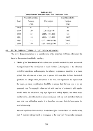 209
Table 6.8.3(ii)
Conversion of Chain-base Index into Fixed-base Index
Year
Chain Base Index
Number
(CBI)
Conversion
Fixed Base Index
Number
(FBI)
1978
1979
1980
1981
1982
1983
90
120
125
110
112
150
--
(120 x 90) /100
(125 x 108) /100
(110 x 135) /100
(112 x 148.5) /100
(150 x 166.3) /100
90
108
135
148.5
166.3
249.45
6.9 PROBLEMS OF CONSTRUCTING INDEX NUMBERS
The above discussion enables us to identify some of the important problems, which may be
faced in the construction of index numbers:
1. Choice of the Base Period: Choice of the base period is a critical decision because of
its importance in the construction of index numbers. A base period is the reference
period for describing and comparing the changes in prices or quantities in a given
period. The selection of a base year or period does not pose difficult theoretical
questions. To a large extent, the choice of the base year depends on the objective of
the index. A major consideration should be to ensure that the base year is not an
abnormal year. For example, a base period with very low price/quantity will unduly
inflate, while the one with a very high figure will unduly depress, the entire index
number series. An index number series constructed with any such period as the base
may give very misleading results. It is, therefore, necessary that the base period be
selected carefully.
Another important consideration is that the base year should not be too remote in the
past. A more recent year needs to be selected as the base year. The use of a particular
 