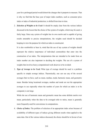210
year for a prolonged period would distort the changes that it purports to measure. That
is why we find that the base year of major index numbers, such as consumer price
index or index of industrial production, is shifted from time to time.
2. Selection of Weights to be Used: It should be amply clear from the various indices
discussed in the lesson that the choice of the system of weights, which may be used, is
fairly large. Since any system of weights has its own merits and is capable of giving
results amenable to precise interpretations, the weights used should be decided
keeping in view the purpose for which an index is constructed.
It is also worthwhile to bear in, mind that the use of any system of weights should
represent the relative importance of individual commodities that enter into the
construction of an index. The interpretations that are intended to be made from an
index number are also important in deciding the weights. The use of a system of
weights that involves heavy computational work deserves to be avoided.
3. Type of Average to be Used: What type of average should be used is a problem
specific to simple average indices. Theoretically, one can use any of the several
averages that we have, such as mean, median, mode, harmonic mean, and geometric
mean. Besides being locational averages, median and mode are not the appropriate
averages to use especially where the number of years for which an index is to be
computed, is not large.
While the use of harmonic mean and geometric mean has some definite merits over
mean, particularly when the data to be averaged refer to ratios, mean is generally
more frequently used for convenience in computations.
4. Choice of Index: The problem of selection of an appropriate index arises because of
availability of different types of indices giving different results when applied to the
same data. Out of the various indices discussed, the choice should be in favour of one
 