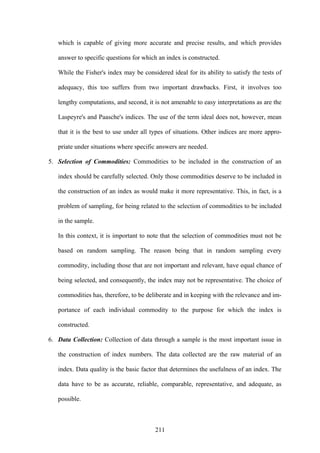 211
which is capable of giving more accurate and precise results, and which provides
answer to specific questions for which an index is constructed.
While the Fisher's index may be considered ideal for its ability to satisfy the tests of
adequacy, this too suffers from two important drawbacks. First, it involves too
lengthy computations, and second, it is not amenable to easy interpretations as are the
Laspeyre's and Paasche's indices. The use of the term ideal does not, however, mean
that it is the best to use under all types of situations. Other indices are more appro-
priate under situations where specific answers are needed.
5. Selection of Commodities: Commodities to be included in the construction of an
index should be carefully selected. Only those commodities deserve to be included in
the construction of an index as would make it more representative. This, in fact, is a
problem of sampling, for being related to the selection of commodities to be included
in the sample.
In this context, it is important to note that the selection of commodities must not be
based on random sampling. The reason being that in random sampling every
commodity, including those that are not important and relevant, have equal chance of
being selected, and consequently, the index may not be representative. The choice of
commodities has, therefore, to be deliberate and in keeping with the relevance and im-
portance of each individual commodity to the purpose for which the index is
constructed.
6. Data Collection: Collection of data through a sample is the most important issue in
the construction of index numbers. The data collected are the raw material of an
index. Data quality is the basic factor that determines the usefulness of an index. The
data have to be as accurate, reliable, comparable, representative, and adequate, as
possible.
 