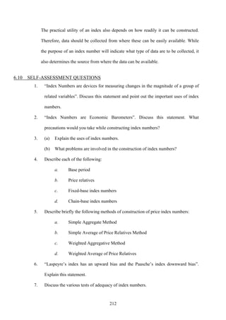 212
The practical utility of an index also depends on how readily it can be constructed.
Therefore, data should be collected from where these can be easily available. While
the purpose of an index number will indicate what type of data are to be collected, it
also determines the source from where the data can be available.
6.10 SELF-ASSESSMENT QUESTIONS
1. “Index Numbers are devices for measuring changes in the magnitude of a group of
related variables”. Discuss this statement and point out the important uses of index
numbers.
2. “Index Numbers are Economic Barometers”. Discuss this statement. What
precautions would you take while constructing index numbers?
3. (a) Explain the uses of index numbers.
(b) What problems are involved in the construction of index numbers?
4. Describe each of the following:
a. Base period
b. Price relatives
c. Fixed-base index numbers
d. Chain-base index numbers
5. Describe briefly the following methods of construction of price index numbers:
a. Simple Aggregate Method
b. Simple Average of Price Relatives Method
c. Weighted Aggregative Method
d. Weighted Average of Price Relatives
6. “Laspeyre’s index has an upward bias and the Paasche’s index downward bias”.
Explain this statement.
7. Discuss the various tests of adequacy of index numbers.
 