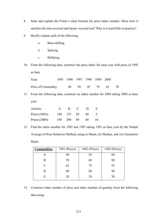 213
8. State and explain the Fisher’s ideal formula for price index number. Show how it
satisfies the time-reversal and factor- reversal test? Why is it used little in practice?
9. Briefly explain each of the following:
a. Base-shifting
b. Splicing
c. Deflating
10. From the following data, construct the price index for each year with price of 1995
as base.
Year: 1995 1996 1997 1998 1999 2000
Price of Commodity: 40 50 45 55 65 70
11. From the following data, construct an index number for 2004 taking 2003 as base
year:
Articles: A B C D E
Prices (2003): 100 125 50 40 5
Prices (2004): 140 200 80 60 10
12. Find the index number for 1982 and 1983 taking 1981 as base year by the Simple
Average of Price Relatives Method, using (i) Mean, (ii) Median, and (iii) Geometric
Mean:
Commodities 1981 (Prices) 1982 (Prices) 1983 (Prices)
A 40 55 60
B 50 60 80
C 62 72 93
D 80 88 96
E 20 24 30
13. Construct index number of price and index number of quantity from the following
data using:
 