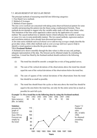 220
7.5. MEASUREMENT OF SECULAR TREND
The principal methods of measuring trend fall into following categories:
1. Free Hand Curve methods
2. Method of Averages
3. Method of least squares
The time series methods are concerned with taking some observed historical pattern for some
variable and projecting this pattern into the future using a mathematical formula. These
methods do not attempt to suggest why the variable under study will take some future value.
This limitation of the time series approach is taken care by the application of a causal
method. The causal method tries to identify factors which influence the variable is some way
or cause it to vary in some predictable manner. The two causal methods, regression analysis
and correlation analysis, have already been discussed previously.
A few time series methods such as freehand curves and moving averages simply describe the
given data values, while other methods such as semi-average and least squares help to
identify a trend equation to describe the given data values.
7.5.1. Freehand Method
A freehand curve drawn smoothly through the data values is often an easy and, perhaps,
adequate representation of the data. The forecast can be obtained simply by extending the
trend line. A trend line fitted by the freehand method should conform to the following
conditions:
(i) The trend line should be smooth- a straight line or mix of long gradual curves.
(ii) The sum of the vertical deviations of the observations above the trend line should
equal the sum of the vertical deviations of the observations below the trend line.
(iii) The sum of squares of the vertical deviations of the observations from the trend
line should be as small as possible.
(iv) The trend line should bisect the cycles so that area above the trend line should be
equal to the area below the trend line, not only for the entire series but as much as
possible for each full cycle.
Example 7.1: Fit a trend line to the following data by using the freehand method.
Year 1991 1992 1993 1994 1995 1996 1997 1998
Sales turnover :
(Rs. in lakh)
80 90 92 83 94 99 92 104
Solution: Figure 7.2
presents the freehand
graph of sales
turnover (Rs. in lakh)
from 1991 to 1998.
Forecast can be obtained
simply by extending
the trend line.
80
85
90
95
100
105
110
1991 1992 1993 1994 1995 1996 1997 1998
Years
Sales
 
