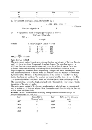 226
49 130 630 126.0
50 128 - -
51 137 - -
(a) Five-month average demand for month 52 is
Σx 114 + 121 + 130 + 128 + 137
= = 126 units
Number of periods 5
(b) Weighted three-month average as per weights is as follows:
Σ Weight × Data value
MA Wt =
Σ weight
Where Month Weight × Value = Total
51 3 × 137 = 141
50 2 × 128 = 256
49 1 × 130 = 130
6 797
MAWT =
797
6 = 133 units
Semi-Average Method
The semi-average method permits us to estimate the slope and intercept of the trend the quite
easily if a linear function will adequately described the data. The procedure is simply to
divide the data into two parts and compute their respective arithmetic means. These two
points are plotted corresponding to their midpoint of the class interval covered by the
respective part and then these points are joined by a straight line, which is the required trend
line. The arithmetic mean of the first part is the intercept value, and the slope is determined
by the ratio of the difference in the arithmetic mean of the number of years between them,
that is, the change per unit time. The resultant is a time series of the form : bxay +=ˆ . The
yˆ is the calculated trend value and a and b are the intercept and slope values respectively.
The equation should always be stated completely with reference to the year where x =0 and a
description of the units of x and y.
The semi-average method of developing a trend equation is relatively easy to commute and
may be satisfactory if the trend is linear. If the data deviate much from linearity, the forecast
will be biased and less reliable.
Example 7.6: Fit a trend line to the following data by the method of semi-average and
forecast the sales for the year 2002.
Year Sales of Firm
(thousand units)
Year Sales of Firm (thousand
units)
1993 102 1997 108
1994 105 1998 116
1995 114 1999 112
1996 110
 