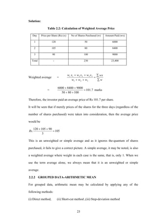 23
Solution:
Table 2.2: Calculation of Weighted Average Price
Day Price per Share (Rs) (x) No of Shares Purchased (w) Amount Paid (wx)
1 120 50 6000
2 105 80 8400
3 90 100 9000
Total - 230 23,400
Weighted average =
w
wx
www
xwxwxw
∑
∑
=
++
++
321
332211
= 7.101
1008050
900084006000
=
++
++
marks
Therefore, the investor paid an average price of Rs 101.7 per share.
It will be seen that if merely prices of the shares for the three days (regardless of the
number of shares purchased) were taken into consideration, then the average price
would be
105
3
90105120
. =
++
Rs
This is an unweighted or simple average and as it ignores the-quantum of shares
purchased, it fails to give a correct picture. A simple average, it may be noted, is also
a weighted average where weight in each case is the same, that is, only 1. When we
use the term average alone, we always mean that it is an unweighted or simple
average.
2.2.2 GROUPED DATA-ARITHMETIC MEAN
For grouped data, arithmetic mean may be calculated by applying any of the
following methods:
(i) Direct method, (ii) Short-cut method ,(iii) Step-deviation method
 