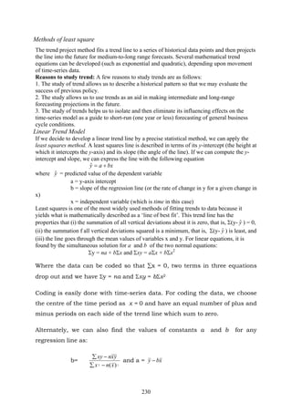 230
Methods of least square
The trend project method fits a trend line to a series of historical data points and then projects
the line into the future for medium-to-long range forecasts. Several mathematical trend
equations can be developed (such as exponential and quadratic), depending upon movement
of time-series data.
Reasons to study trend: A few reasons to study trends are as follows:
1. The study of trend allows us to describe a historical pattern so that we may evaluate the
success of previous policy.
2. The study allows us to use trends as an aid in making intermediate and long-range
forecasting projections in the future.
3. The study of trends helps us to isolate and then eliminate its influencing effects on the
time-series model as a guide to short-run (one year or less) forecasting of general business
cycle conditions.
Linear Trend Model
If we decide to develop a linear trend line by a precise statistical method, we can apply the
least squares method. A least squares line is described in terms of its y-intercept (the height at
which it intercepts the y-axis) and its slope (the angle of the line). If we can compute the y-
intercept and slope, we can express the line with the following equation
bxay +=ˆ
where yˆ = predicted value of the dependent variable
a = y-axis intercept
b = slope of the regression line (or the rate of change in y for a given change in
x)
x = independent variable (which is time in this case)
Least squares is one of the most widely used methods of fitting trends to data because it
yields what is mathematically described as a ‘line of best fit’. This trend line has the
properties that (i) the summation of all vertical deviations about it is zero, that is, Σ(y- yˆ ) = 0,
(ii) the summation f all vertical deviations squared is a minimum, that is, Σ(y- yˆ ) is least, and
(iii) the line goes through the mean values of variables x and y. For linear equations, it is
found by the simultaneous solution for a and b of the two normal equations:
Σy = na + bΣx and Σxy = aΣx + bΣx2
Where the data can be coded so that ∑x = 0, two terms in three equations
drop out and we have Σy = na and Σxy = bΣx2
Coding is easily done with time-series data. For coding the data, we choose
the centre of the time period as x = 0 and have an equal number of plus and
minus periods on each side of the trend line which sum to zero.
Alternately, we can also find the values of constants a and b for any
regression line as:
b=
22 )(xnx
yxnxy
−∑
−∑
and a = xby −
 