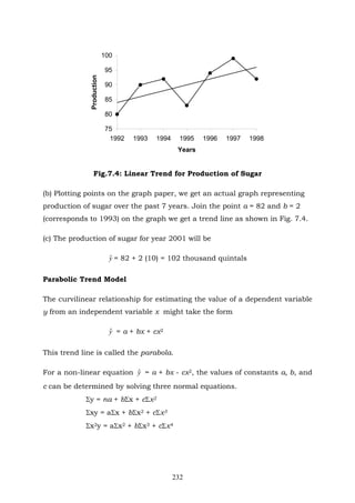 232
75
80
85
90
95
100
1992 1993 1994 1995 1996 1997 1998
Years
Production
Fig.7.4: Linear Trend for Production of Sugar
(b) Plotting points on the graph paper, we get an actual graph representing
production of sugar over the past 7 years. Join the point a = 82 and b = 2
(corresponds to 1993) on the graph we get a trend line as shown in Fig. 7.4.
(c) The production of sugar for year 2001 will be
yˆ = 82 + 2 (10) = 102 thousand quintals
Parabolic Trend Model
The curvilinear relationship for estimating the value of a dependent variable
y from an independent variable x might take the form
yˆ = a + bx + cx2
This trend line is called the parabola.
For a non-linear equation yˆ = a + bx - cx2, the values of constants a, b, and
c can be determined by solving three normal equations.
Σy = na + bΣx + cΣx2
Σxy = aΣx + bΣx2 + cΣx3
Σx2y = aΣx2 + bΣx3 + cΣx4
 