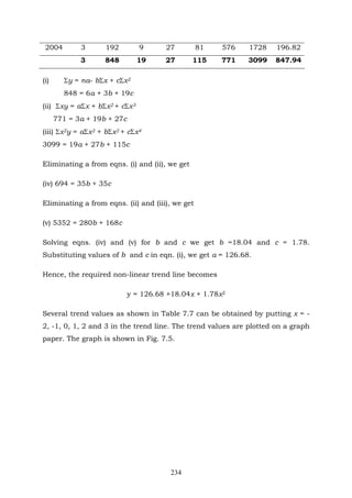234
2004 3 192 9 27 81 576 1728 196.82
3 848 19 27 115 771 3099 847.94
(i) Σy = na- bΣx + cΣx2
848 = 6a + 3b + 19c
(ii) Σxy = aΣx + bΣx2 + cΣx3
771 = 3a + 19b + 27c
(iii) Σx2y = aΣx2 + bΣx2 + cΣx4
3099 = 19a + 27b + 115c
Eliminating a from eqns. (i) and (ii), we get
(iv) 694 = 35b + 35c
Eliminating a from eqns. (ii) and (iii), we get
(v) 5352 = 280b + 168c
Solving eqns. (iv) and (v) for b and c we get b =18.04 and c = 1.78.
Substituting values of b and c in eqn. (i), we get a = 126.68.
Hence, the required non-linear trend line becomes
y = 126.68 +18.04x + 1.78x2
Several trend values as shown in Table 7.7 can be obtained by putting x = -
2, -1, 0, 1, 2 and 3 in the trend line. The trend values are plotted on a graph
paper. The graph is shown in Fig. 7.5.
 