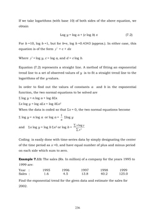 236
If we take logarithms (with base 10) of both sides of the above equation, we
obtain
Log y = log a + (c log b) x (7.2)
For b =10, log b =1, but for b=e, log b =0.4343 (approx.). In either case, this
equation is of the form y′ = c + dx
Where y′ = log y, c = log a, and d = c log b.
Equation (7.2) represents a straight line. A method of fitting an exponential
trend line to a set of observed values of y is to fit a straight trend line to the
logarithms of the y-values.
In order to find out the values of constants a and b in the exponential
function, the two normal equations to be solved are
Σ log y = n log a + log bΣx
Σx log y = log aΣx + log bΣx2
When the data is coded so that Σx = 0, the two normal equations become
Σ log y = n log a or log a =
n
1
Σlog y
and Σx log y = log b Σx2 or log b = 2
log
x
yx
∑
∑
Coding is easily done with time-series data by simply designating the center
of the time period as x =0, and have equal number of plus and minus period
on each side which sum to zero.
Example 7.11: The sales (Rs. In million) of a company for the years 1995 to
1999 are:
Year : 1995 1996 1997 1998 1999
Sales : 1.6 4.5 13.8 40.2 125.0
Find the exponential trend for the given data and estimate the sales for
2002.
 