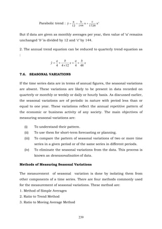 239
Parabolic trend : 2
x
1728
c
x
144
b
12
a
yˆ ++=
But if data are given as monthly averages per year, then value of ‘a’ remains
unchanged ‘b’ is divided by 12 and ‘c’ by 144.
2. The annual trend equation can be reduced to quarterly trend equation as
:
x
ba
x
ba
y
4841244
ˆ +=
×
+=
7.6. SEASONAL VARIATIONS
If the time series data are in terms of annual figures, the seasonal variations
are absent. These variations are likely to be present in data recorded on
quarterly or monthly or weekly or daily or hourly basis. As discussed earlier,
the seasonal variations are of periodic in nature with period less than or
equal to one year. These variations reflect the annual repetitive pattern of
the economic or business activity of any society. The main objectives of
measuring seasonal variations are:
(i) To understand their pattern.
(ii) To use them for short-term forecasting or planning.
(iii) To compare the pattern of seasonal variations of two or more time
series in a given period or of the same series in different periods.
(iv) To eliminate the seasonal variations from the data. This process is
known as deseasonalisation of data.
Methods of Measuring Seasonal Variations
The measurement of seasonal variation is done by isolating them from
other components of a time series. There are four methods commonly used
for the measurement of seasonal variations. These method are:
1. Method of Simple Averages
2. Ratio to Trend Method
3. Ratio to Moving Average Method
 