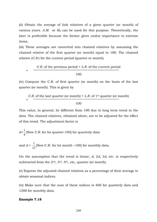 249
(ii) Obtain the average of link relatives of a given quarter (or month) of
various years. A.M. or Md can be used for this purpose. Theoretically, the
later is preferable because the former gives undue importance to extreme
items.
(iii) These averages are converted into chained relatives by assuming the
chained relative of the first quarter (or month) equal to 100. The chained
relative (C.R.) for the current period (quarter or month)
C.R. of the previous period × L.R. of the current period
=
100
(iv) Compute the C.R. of first quarter (or month) on the basis of the last
quarter (or month). This is given by
C.R. of the last quarter (or month) × L.R. of 1st quarter (or month)
=
100
This value, in general, be different from 100 due to long term trend in the
data. The chained relatives, obtained above, are to be adjusted for the effect
of this trend. The adjustment factor is
d=
4
1
[New C.R. for Ist quarter-100] for quarterly data
and d =
12
1
[New C.R. for Ist month –100] for monthly data.
On the assumption that the trend is linear, d, 2d, 3d, etc. is respectively
subtracted from the 2nd, 3rd, 4th, etc., quarter (or month).
(v) Express the adjusted chained relatives as a percentage of their average to
obtain seasonal indices.
(vi) Make sure that the sum of these indices is 400 for quarterly data and
1200 for monthly data.
Example 7.18
 