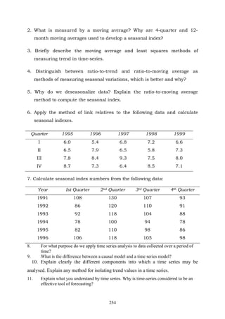 254
2. What is measured by a moving average? Why are 4-quarter and 12-
month moving averages used to develop a seasonal index?
3. Briefly describe the moving average and least squares methods of
measuring trend in time-series.
4. Distinguish between ratio-to-trend and ratio-to-moving average as
methods of measuring seasonal variations, which is better and why?
5. Why do we deseasonalize data? Explain the ratio-to-moving average
method to compute the seasonal index.
6. Apply the method of link relatives to the following data and calculate
seasonal indexes.
Quarter 1995 1996 1997 1998 1999
I 6.0 5.4 6.8 7.2 6.6
II 6.5 7.9 6.5 5.8 7.3
III 7.8 8.4 9.3 7.5 8.0
IV 8.7 7.3 6.4 8.5 7.1
7. Calculate seasonal index numbers from the following data:
Year Ist Quarter 2nd Quarter 3rd Quarter 4th Quarter
1991 108 130 107 93
1992 86 120 110 91
1993 92 118 104 88
1994 78 100 94 78
1995 82 110 98 86
1996 106 118 105 98
8. For what purpose do we apply time series analysis to data collected over a period of
time?
9. What is the difference between a causal model and a time series model?
10. Explain clearly the different components into which a time series may be
analysed. Explain any method for isolating trend values in a time series.
11. Explain what you understand by time series. Why is time-series considered to be an
effective tool of forecasting?
 