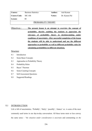 256
Course: Business Statistics Author: Anil Kumar
Course Code: MC-106 Vetter: Dr. Karam Pal
Lesson: 08
PROBABILITY THEORY
Objectives : The present lesson is an attempt to overview the concept of
probability, thereby enabling the students to appreciate the
relevance of probability theory in decision-making under
conditions of uncertainty. After successful completion of the lesson
the students will be able to understand and use the different
approaches to probability as well as different probability rules for
calculating probabilities in different situations.
Structure
8.1 Introduction
8.2 Some Basic Concepts
8.3 Approaches to Probability Theory
8.4 Probability Rules
8.5 Bayes’ Theorem
8.6 Some Counting Concepts
8.7 Self-Assessment Questions
8.8 Suggested Readings
8.1 INTRODUCTION
Life is full of uncertainties. ‘Probably’, ‘likely’, ‘possibly’, ‘chance’ etc. is some of the most
commonly used terms in our day-to-day conversation. All these terms more or less convey
the same sense - “the situation under consideration is uncertain and commenting on the
 