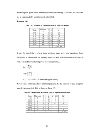 26
For the figures given earlier pertaining to marks obtained by 58 students, we calculate
the average marks by using the short-cut method.
Example 2.4:
Table 2.4: Calculation of Arithmetic Mean by Short-cut Method
Marks
Mid-point
m
f d fd
0-10 5 4 -30 -120
10-20 15 8 -20 -160
20-30 25 11 -10 -110
30-40 35 15 0 0
40-50 45 12 10 120
50-60 55 6 20 120
60-70 65 2 30 60
∑fd = -90
It may be noted that we have taken arbitrary mean as 35 and deviations from
midpoints. In other words, the arbitrary mean has been subtracted from each value of
mid-point and the resultant figure is shown in column d.
n
fd
Ax
∑+=
⎟
⎠
⎞
⎜
⎝
⎛ −
+=
58
90
35
= 35 - 1.55 = 33.45 or 33 marks approximately.
Now we take up the calculation of arithmetic mean for the same set of data using the
step-deviation method. This is shown in Table 2.5.
Table 2.5: Calculation of Arithmetic Mean by Step-deviation Method
Marks Mid-point f d d’= d/10 Fd’
0-10 5 4 -30 -3 -12
10-20 15 8 -20 -2 -16
20-30 25 11 -10 -1 -11
30-40 35 15 0 0 0
40-50 45 12 10 1 12
50-60 55 6 20 2 12
60-70 65 2 30 3 6
∑fd’ =-9
 