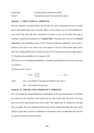 260
Experiment : Commissioning a Solar Power Plant
Event C : The plant turns out to be a successful venture
Situation I : THE CLASSICAL APPROACH
The first situation is characterized by the fact that for a given experiment we have a sample
space with equally likely basic outcomes. When a card is drawn out of a well-shuffled deck,
every one of the cards (the basic outcomes) is as likely to occur as any other. This type of
situations, marked by the presence of "equally likely" outcomes, gave rise to the Classical
Approach to the probability theory. In the Classical Approach, probability of an event is
defined as the relative size of the event with respect to the size of the sample space. Since
there are 4 kings and there are 52 cards, the size of A is 4 and the size of the sample space is
52. Therefore, the probability of A is equal to 4/52.
The rule we use in computing probabilities, assuming equal likelihood of all basic outcomes,
is as follows:
Probability of the event A:
P(A) =
)(
)(
SN
An
…………(8-1)
where n(A) = the number of outcomes favorable to the event A
n(S) = total number of outcomes
Situation II : THE RELATIVE FREQUENCY APPROACH
If we try to apply the classical definition of probability in the second experiment, we find that
we cannot say that consumers will equally like the taste of the soup. Moreover, we do not
know as to how many persons have been tested. This implies that we should have the past
data on people who were administered the soup and the number that liked the taste. In the
absence of past data, we have to undertake an experiment, where we administer the taste test
on a group of people to check its effect.
 