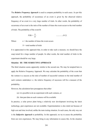 261
The Relative Frequency Approach is used to compute probability in such cases. As per this
approach, the probability of occurrence of an event is given by the observed relative
frequency of an event in a very large number of trials. In other words, the probability of
occurrence of an event is the ratio of the number of times the event occurs to the total number
of trials. The probability of the event B:
P(B) =
N
n
…………(8-2)
Where n = the number of times the event occurs
N = total number of trials
It is appreciated in this approach that, in order to take such a measure, we should have the
soup tested for a large number of people. In other words, the total number of trials in the
experiment should be very large.
Situation III : THE SUBJECTIVE APPROACH
The third situation seems apparently similar to the second one. We may be tempted here to
apply the Relative Frequency Approach. We may calculate the probability of the event that
the venture is a success as the ratio of number of successful ventures to the total number of
such ventures undertaken i.e. the relative frequency of successes will be a measure of the
probability.
However, the calculation here presupposes that either
(a) it is possible to do an experiment with such ventures, or
(b) that past data on such ventures will be available
In practice, a solar power plant being a relatively new development involving the latest
technology, past experiences are not available. Experimentation is also ruled out because of
high cost and time involved, unlike the taste testing situation. In such cases, the only way out
is the Subjective Approach to probability. In this approach, we try to assess the probability
from our own experiences. We may bring in any information to assess this. In the situation
 