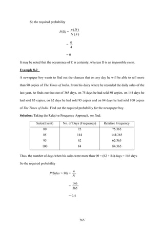 265
So the required probability
P(D) =
)(
)(
SN
Dn
=
4
0
= 0
It may be noted that the occurrence of C is certainty, whereas D is an impossible event.
Example 8-2
A newspaper boy wants to find out the chances that on any day he will be able to sell more
than 90 copies of The Times of India. From his dairy where he recorded the daily sales of the
last year, he finds out that out of 365 days, on 75 days he had sold 80 copies, on 144 days he
had sold 85 copies, on 62 days he had sold 95 copies and on 84 days he had sold 100 copies
of The Times of India. Find out the required probability for the newspaper boy.
Solution: Taking the Relative Frequency Approach, we find:
Sales(Event) No. of Days (Frequency) Relative Frequency
80 75 75/365
85 144 144/365
95 62 62/365
100 84 84/365
Thus, the number of days when his sales were more than 90 = (62 + 84) days = 146 days
So the required probability
P(Sales > 90) =
N
n
=
365
146
= 0.4
 